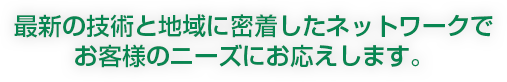 最新の技術と地域に密着したネットワークでお客様のニーズにお応えします。